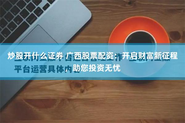 炒股开什么证券 广西股票配资：开启财富新征程，助您投资无忧