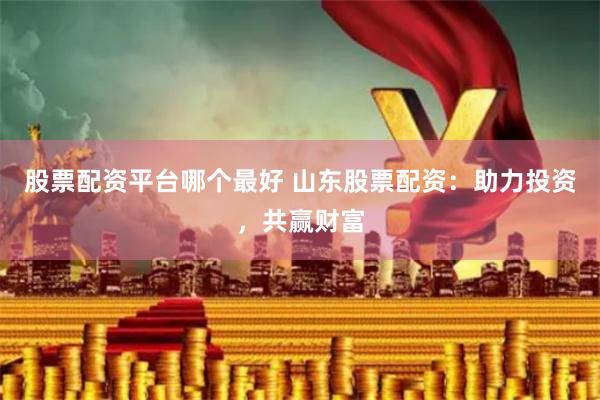 股票配资平台哪个最好 山东股票配资：助力投资，共赢财富
