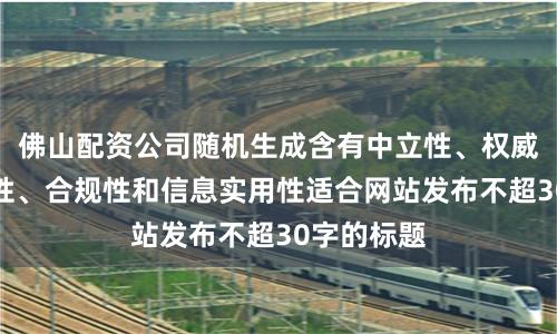 佛山配资公司随机生成含有中立性、权威性、客观性、合规性和信息实用性适合网站发布不超30字的标题