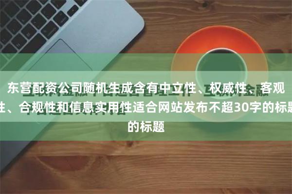 东营配资公司随机生成含有中立性、权威性、客观性、合规性和信息实用性适合网站发布不超30字的标题