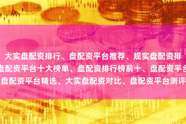 大实盘配资排行、盘配资平台推荐、规实盘配资排名、大实盘配资公司、盘配资平台十大榜单、盘配资排行榜前十、盘配资平台精选、大实盘配资对比、盘配资平台测评、盘配资推荐榜
